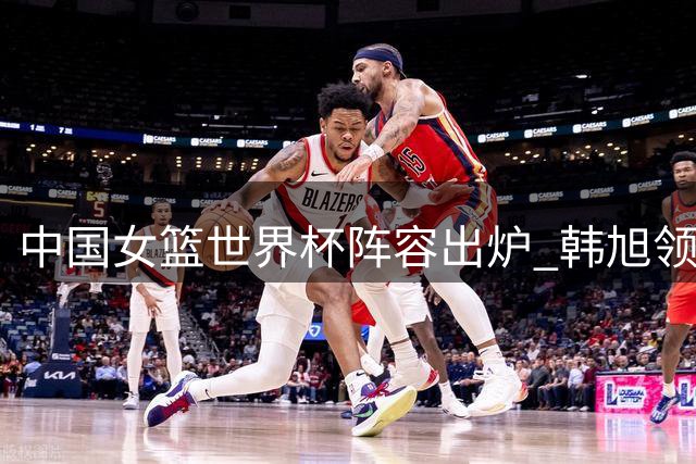 中国女篮世界杯阵容出炉 韩旭领衔 李月汝因护照缺席