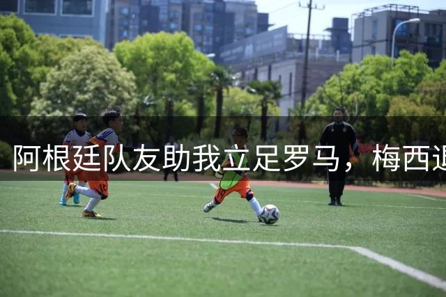 阿根廷队友助我立足罗马，梅西退役令人惋惜